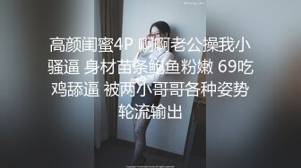 高颜闺蜜4P 啊啊老公操我小骚逼 身材苗条鲍鱼粉嫩 69吃鸡舔逼 被两小哥哥各种姿势轮流输出