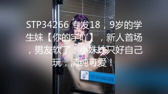 STP34266 专发18，9岁的学生妹【你的宇吖】，新人首场，男友软了，小妹妹只好自己玩，清纯可爱！