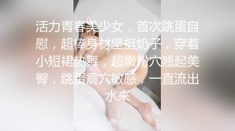 活力青春美少女，首次跳蛋自慰，超棒身材坚挺奶子，穿着小短裙热舞，超嫩粉穴翘起美臀，跳蛋震穴敏感，一直流出水来