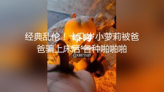 经典乱伦！十几岁小萝莉被爸爸骗上床后 各种啪啪啪