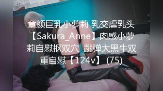 童颜巨乳小萝莉 乳交虐乳头【Sakura_Anne】肉感小萝莉自慰抠双穴  跳弹大黑牛双重自慰【124v】 (75)