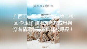 广西工业职业技术学院第二校区 李玉珍 被炮友调教成母狗 穿着情趣装带着口球被爆操！