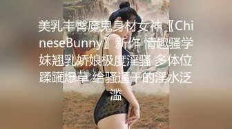 美乳丰臀魔鬼身材女神〖ChineseBunny〗新作 情趣骚学妹翘乳娇娘极度淫骚 多体位蹂躏爆草 给骚逼干的淫水泛滥