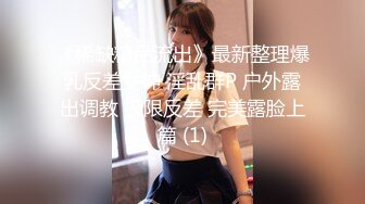 《稀缺精品流出》最新整理爆乳反差女神 淫乱群P 户外露出调教 极限反差 完美露脸上篇 (1)