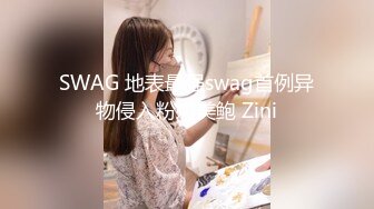 SWAG 地表最强swag首例异物侵入粉嫩美鲍 Zini