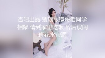 杏吧出品 猥琐眼镜哥老同学相聚 请到家里吃饭 醉后误闯班花水帘洞