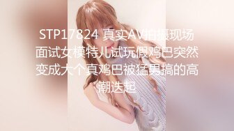 STP17824 真实AV拍摄现场面试女模特儿试玩假鸡巴突然变成大个真鸡巴被猛男搞的高潮迭起