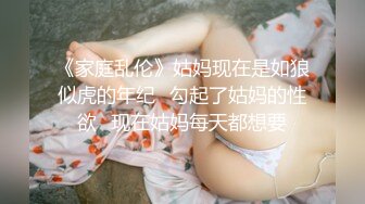 《家庭乱伦》姑妈现在是如狼似虎的年纪✿勾起了姑妈的性欲✿现在姑妈每天都想要