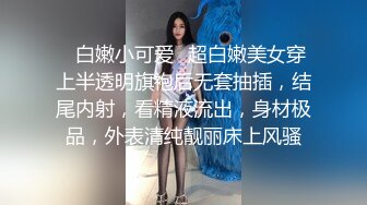 ✿白嫩小可爱✿超白嫩美女穿上半透明旗袍后无套抽插，结尾内射，看精液流出，身材极品，外表清纯靓丽床上风骚