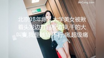 北京98年爆乳大学美女被揪着头发边打屁股边操,干的大叫爽,我是贱货,不行,痛,超级痛