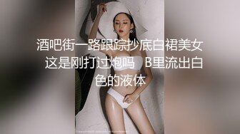 酒吧街一路跟踪抄底白裙美女✿这是刚打过炮吗✿B里流出白色的液体