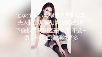 记录淫乱派对绿妻大神▌公车夫人▌让老婆和大爷初试3P 下面挨艹嘴里还塞一个 不要~嗯~不要 口爆颜射好多