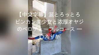 【中文字幕】涎とろっとろ ビンカン美少女と浓厚オヤジのベロチューフルコース 一心えりか