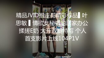 精品JVID抱走哥精彩作品▌叶思敏 ▌情欲女秘书的居家办公 揉搓E奶 大开双腿特写 个人首支影片上线104P1V