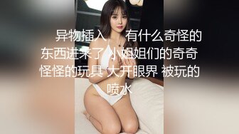 ❤️异物插入❤️有什么奇怪的东西进来了 小姐姐们的奇奇怪怪的玩具 大开眼界 被玩的喷水