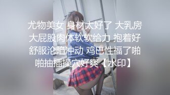 尤物美女 身材太好了 大乳房大屁股肉体软软给力 抱着好舒服沦陷冲动 鸡巴性福了啪啪抽插操穴好爽【水印】