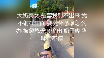 大奶美女 戴套我射不出来 我不射在里面 要死怀孕了怎么办 被忽悠无套输出 奶子哗哗 呻吟不停