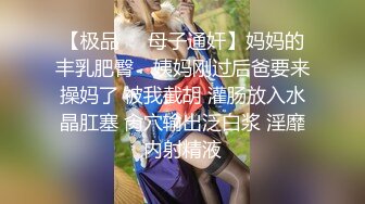 【极品❤️母子通奸】妈妈的丰乳肥臀✨ 姨妈刚过后爸要来操妈了 被我截胡 灌肠放入水晶肛塞 肏穴输出泛白浆 淫靡内射精液