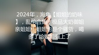 2024年，海角【姐姐的奶味】，乱伦合集，极品大奶御姐亲姐姐！姐姐也是个骚货，喝多了给姐姐强上了