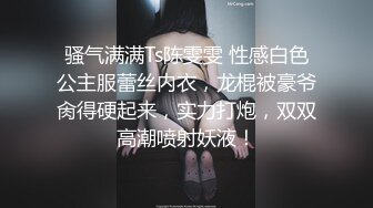 骚气满满Ts陈雯雯 性感白色公主服蕾丝内衣，龙棍被豪爷肏得硬起来，实力打炮，双双高潮喷射妖液！