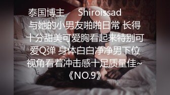 泰国博主❤️Shiroissad❤️✌与她的小男友啪啪日常 长得十分甜美可爱胸看起来特别可爱Q弹 身体白白净净男下位视角看着冲击感十足质量佳~《NO.9》