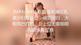 [MP4/ 993M] 超级丰满巨乳美少妇真熟女，强势回归，大粗鸡巴打脸，女上位无套啪啪狠狠操真过瘾