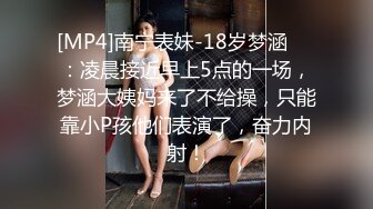 [MP4]南宁表妹-18岁梦涵❤️：凌晨接近早上5点的一场，梦涵大姨妈来了不给操，只能靠小P孩他们表演了，奋力内射！