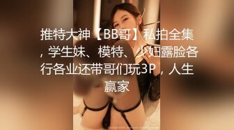 推特大神【BB哥】私拍全集，学生妹、模特、少妇露脸各行各业还带哥们玩3P，人生赢家