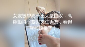 女友被单男干出大量白浆，高潮颤抖，紧紧夹住男友，看得我都惊呆了 !