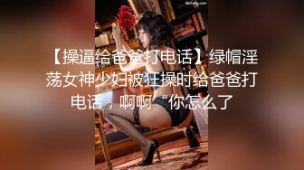 【操逼给爸爸打电话】绿帽淫荡女神少妇被狂操时给爸爸打电话，啊啊“你怎么了