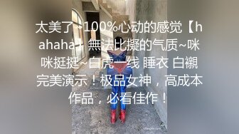 太美了~100%心动的感觉【hahaha】無法比擬的气质~咪咪挺挺~白虎一线 睡衣 白襯完美演示！极品女神，高成本作品，必看佳作！