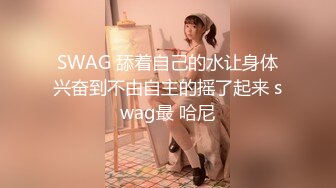 SWAG 舔着自己的水让身体兴奋到不由自主的摇了起来 swag最 哈尼