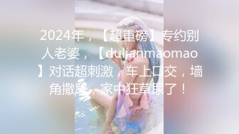 2024年，【超重磅】专约别人老婆，【dulianmaomao】对话超刺激，车上口交，墙角撒尿，家中狂草尿了！