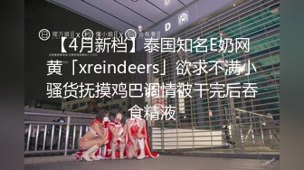 【4月新档】泰国知名E奶网黄「xreindeers」欲求不满小骚货抚摸鸡巴调情被干完后吞食精液