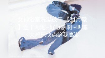 女神浴室洗澡被干 【月月嗷】连干两炮~好舒服啊~叫喊~大鸡巴快点给我高潮