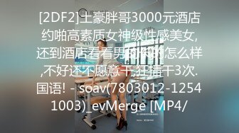 [2DF2]土豪胖哥3000元酒店约啪高素质女神级性感美女,还到酒店看看男的长的怎么样,不好还不愿意干,狂插干3次.国语! - soav(7803012-12541003)_evMerge [MP4/