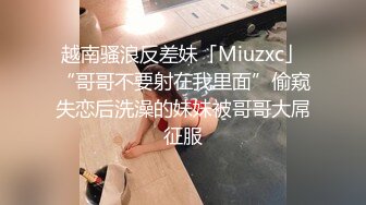 越南骚浪反差妹「Miuzxc」“哥哥不要射在我里面”偷窥失恋后洗澡的妹妹被哥哥大屌征服