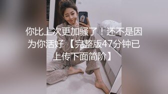 你比上次更加骚了！还不是因为你活好 【完整版47分钟已上传下面简阶】