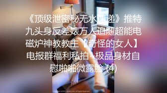 《顶级泄密秘无水速递》推特九头身反差婊万人追随超能电磁炉神教教主【奇怪的女人】电报群福利私拍~极品身材自慰啪啪微露脸 (4)