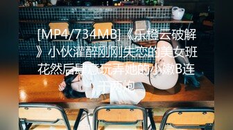 [MP4/734MB]《乐橙云破解》小伙灌醉刚刚失恋的美女班花然后肆意玩弄她的小嫩B连干两炮