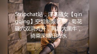 Stripchat站，淫荡骚女【qingqing】空姐制服诱惑，菊花骚穴双洞齐开，再加大黑牛，骑乘深插狂喷水