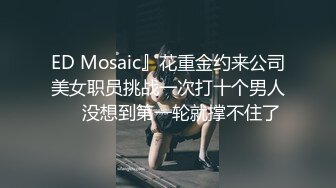 ED Mosaic』花重金约来公司美女职员挑战一次打十个男人❤️没想到第一轮就撑不住了