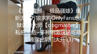 《顶级震撼㊙️极品骚婊》最新流出万狼求购OnlyFans地_狱调教大师【dogmaster】私拍完结~多种刺激玩法吃精双通露出阴门大开 (3)