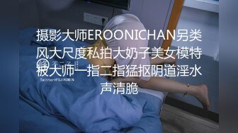 摄影大师EROONICHAN另类风大尺度私拍大奶子美女模特被大师一指二指猛抠阴道淫水声清脆