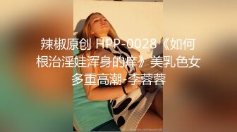 辣椒原创 HPP-0028《如何根治淫娃浑身的痒》美乳色女多重高潮-李蓉蓉