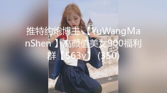 推特约炮博主 【YuWangManShen 】高颜值美女900福利群【563v】 (350)