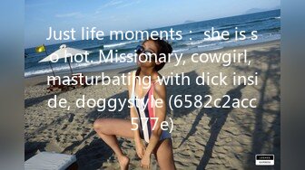 Just life moments： she is so hot. Missionary, cowgirl, masturbating with dick inside, doggystyle (6582c2acc577e)