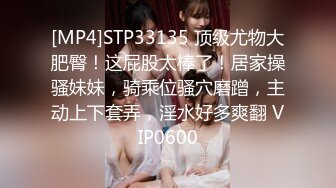 [MP4]STP33135 顶级尤物大肥臀！这屁股太棒了！居家操骚妹妹，骑乘位骚穴磨蹭，主动上下套弄，淫水好多爽翻 VIP0600