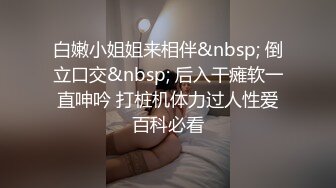 白嫩小姐姐来相伴&nbsp; 倒立口交&nbsp; 后入干瘫软一直呻吟 打桩机体力过人性爱百科必看