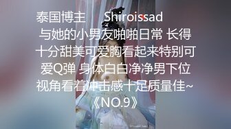 泰国博主❤️Shiroissad❤️ ✌与她的小男友啪啪日常 长得十分甜美可爱胸看起来特别可爱Q弹 身体白白净净男下位视角看着冲击感十足质量佳~《NO.9》